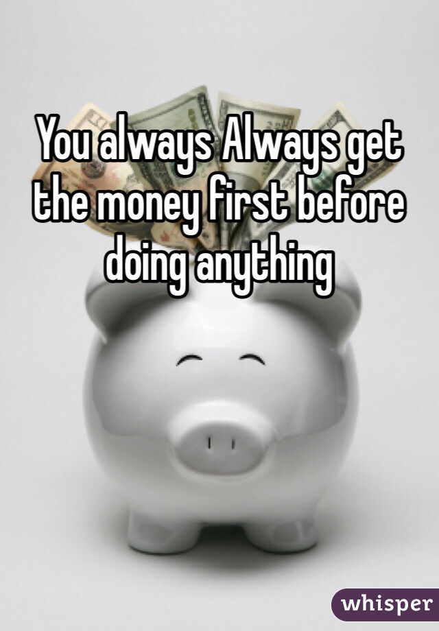You always Always get the money first before doing anything
