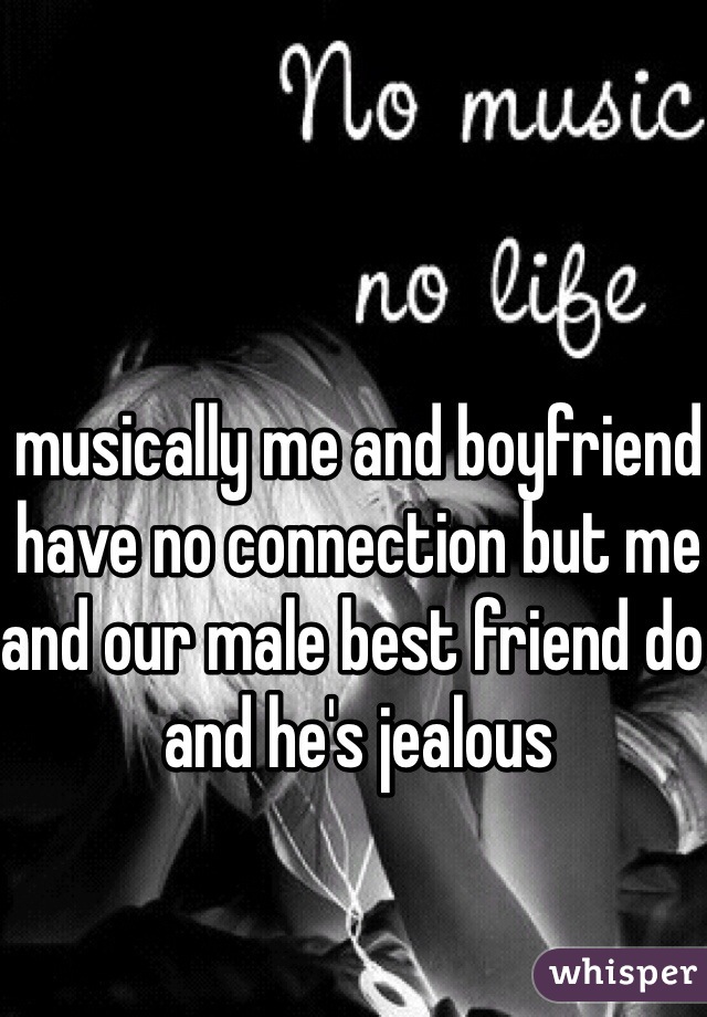 musically me and boyfriend have no connection but me and our male best friend do and he's jealous