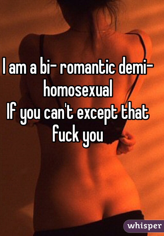 I am a bi- romantic demi-homosexual 
If you can't except that fuck you