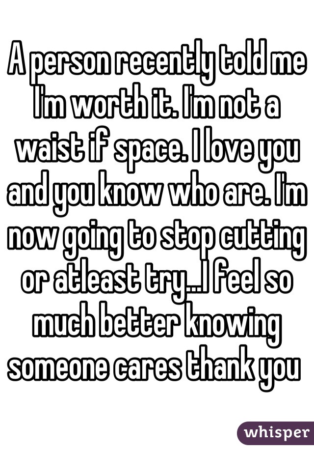 A person recently told me I'm worth it. I'm not a waist if space. I love you and you know who are. I'm now going to stop cutting or atleast try...I feel so much better knowing someone cares thank you 