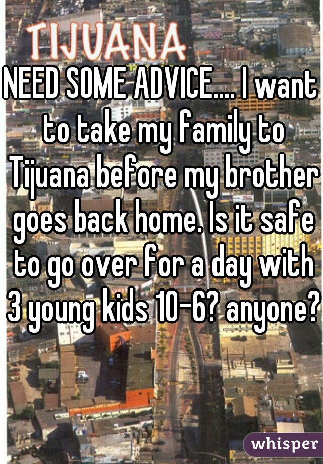 NEED SOME ADVICE.... I want to take my family to Tijuana before my brother goes back home. Is it safe to go over for a day with 3 young kids 10-6? anyone?  