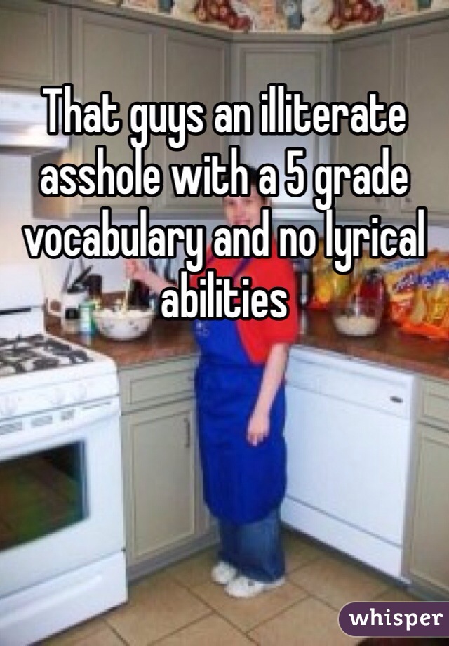That guys an illiterate asshole with a 5 grade vocabulary and no lyrical abilities 