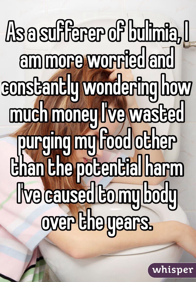 As a sufferer of bulimia, I am more worried and constantly wondering how much money I've wasted purging my food other than the potential harm I've caused to my body over the years. 