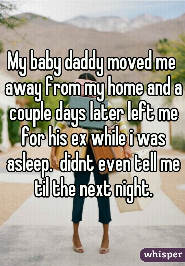 My baby daddy moved me away from my home and a couple days later left me for his ex while i was asleep.  didnt even tell me til the next night.