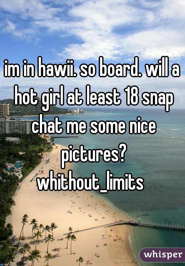 im in hawii. so board. will a hot girl at least 18 snap chat me some nice pictures?
whithout_limits 