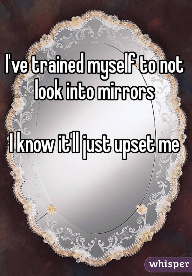 I've trained myself to not look into mirrors

I know it'll just upset me