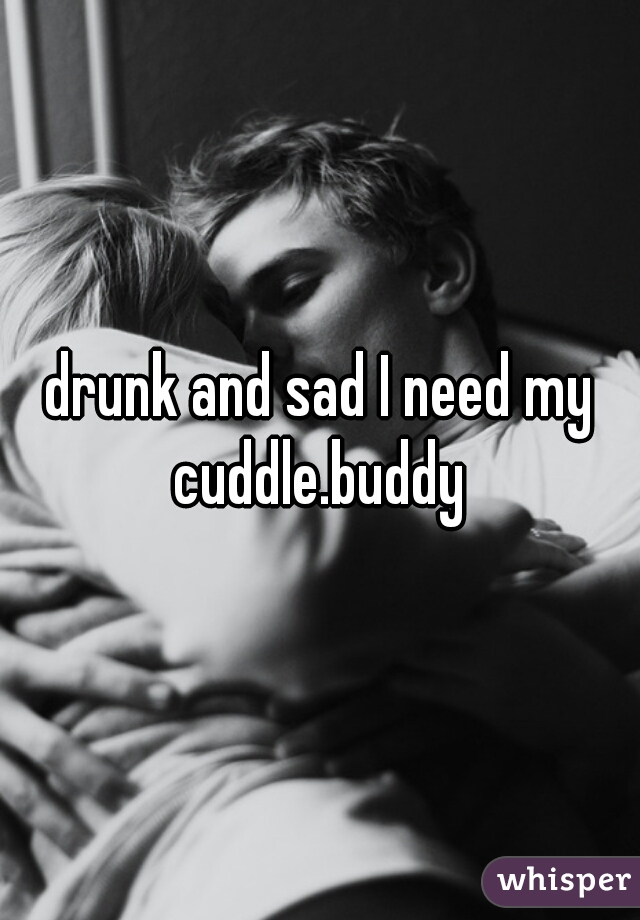 drunk and sad I need my cuddle.buddy 