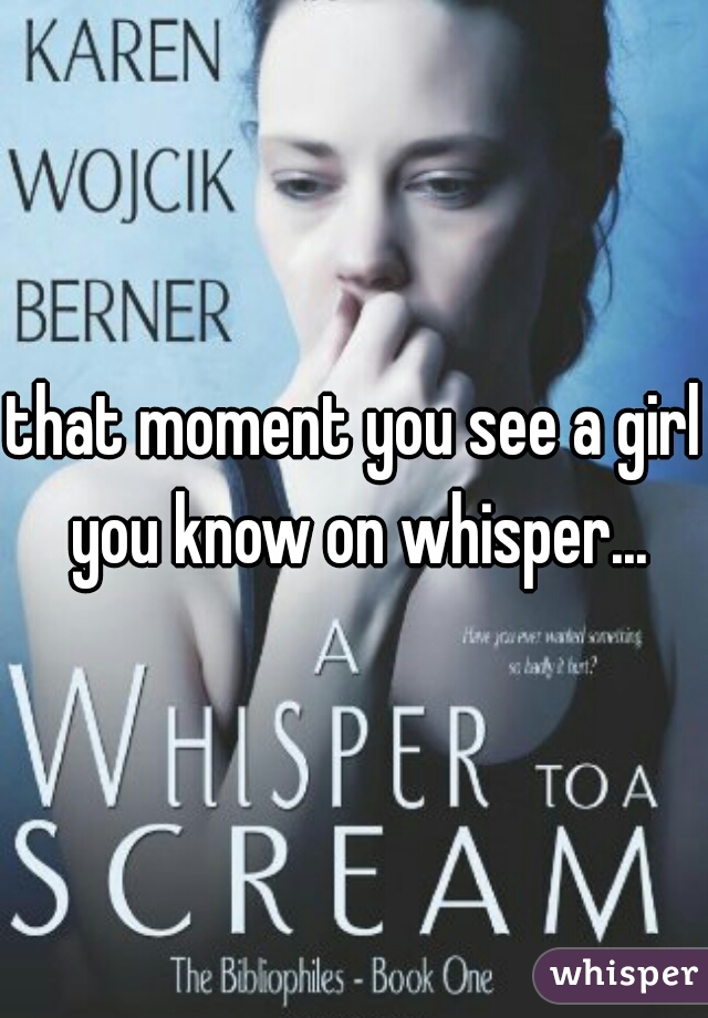 that moment you see a girl you know on whisper...