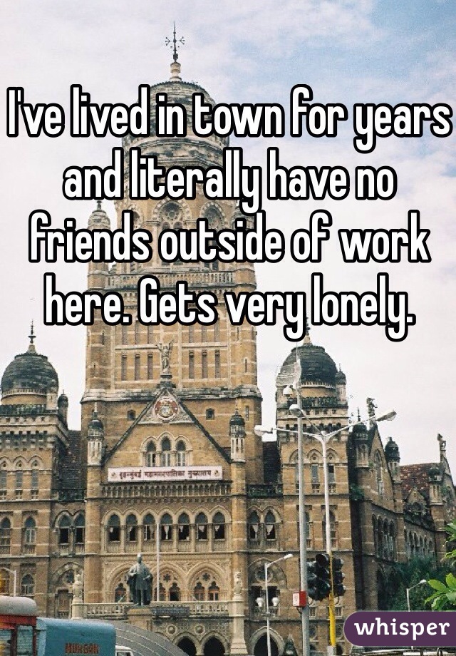 I've lived in town for years and literally have no friends outside of work here. Gets very lonely.