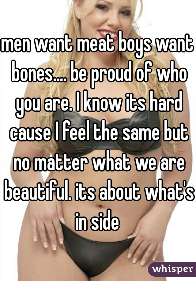 men want meat boys want bones.... be proud of who you are. I know its hard cause I feel the same but no matter what we are beautiful. its about what's in side 