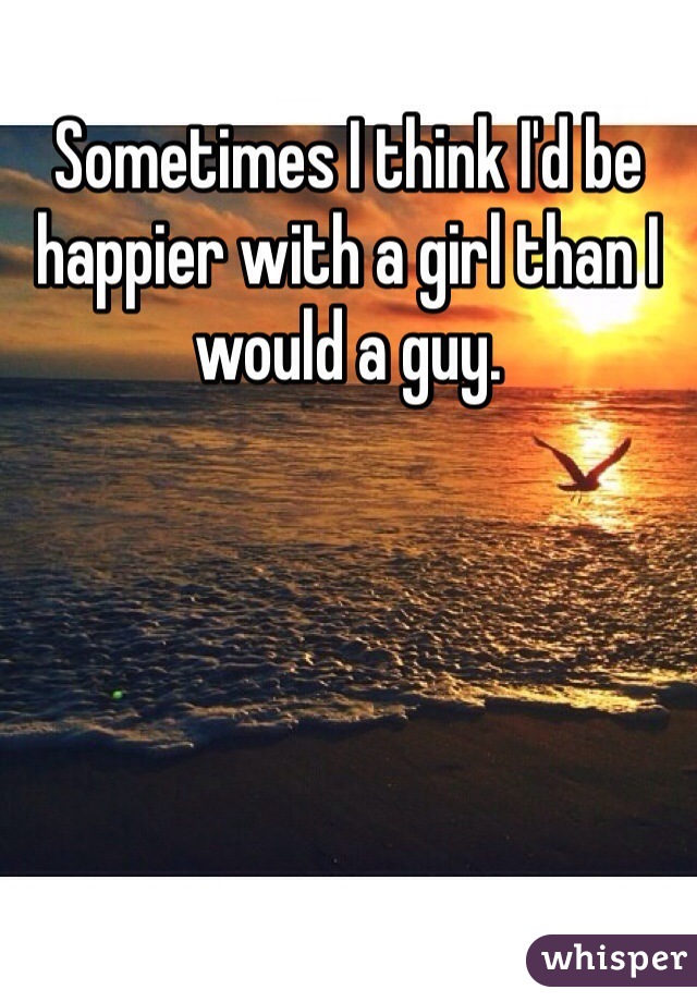 Sometimes I think I'd be happier with a girl than I would a guy. 