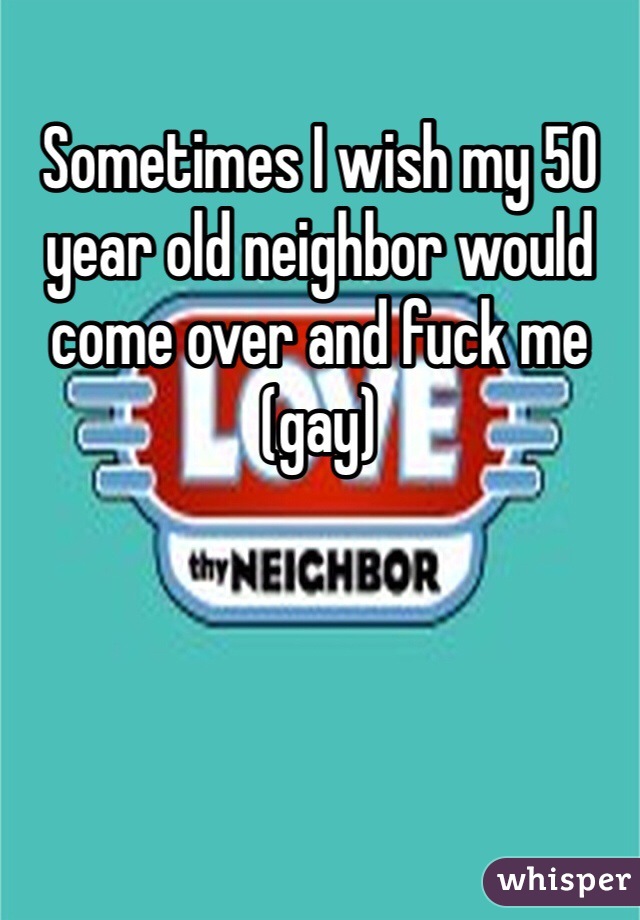 Sometimes I wish my 50 year old neighbor would come over and fuck me (gay)