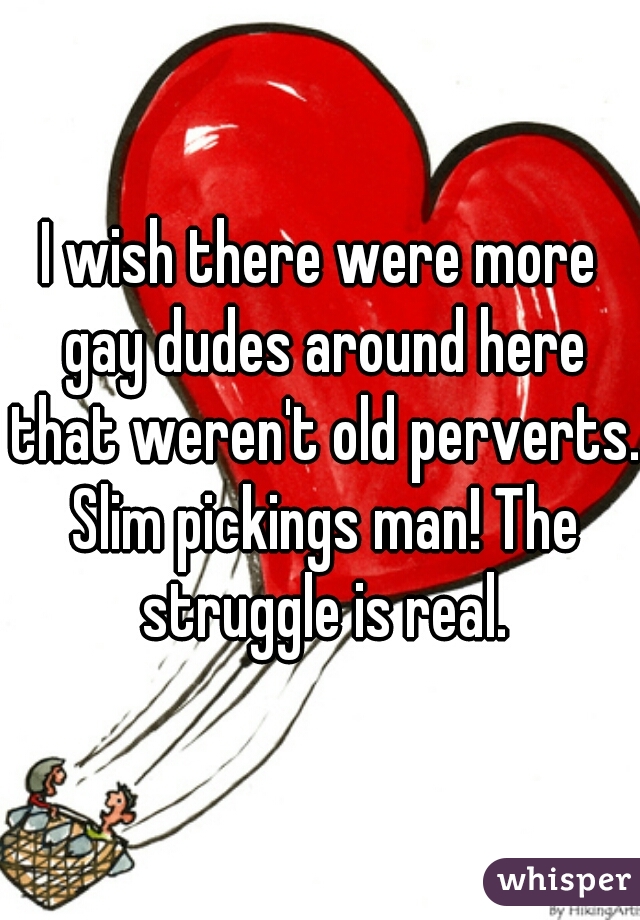 I wish there were more gay dudes around here that weren't old perverts. Slim pickings man! The struggle is real.