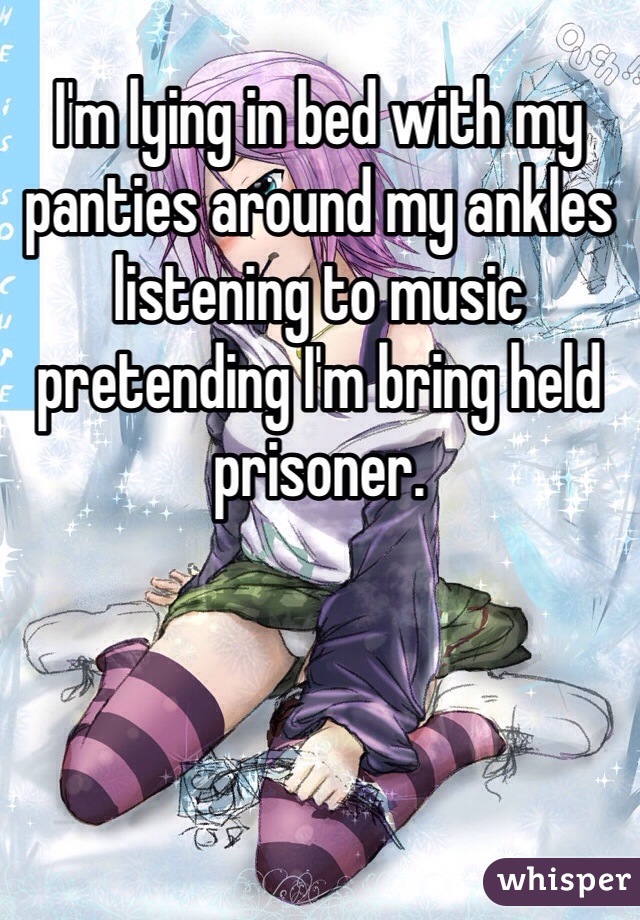 I'm lying in bed with my panties around my ankles listening to music pretending I'm bring held prisoner.  