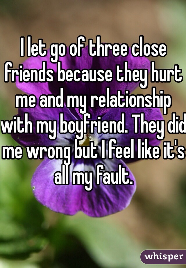 I let go of three close friends because they hurt me and my relationship with my boyfriend. They did me wrong but I feel like it's all my fault. 