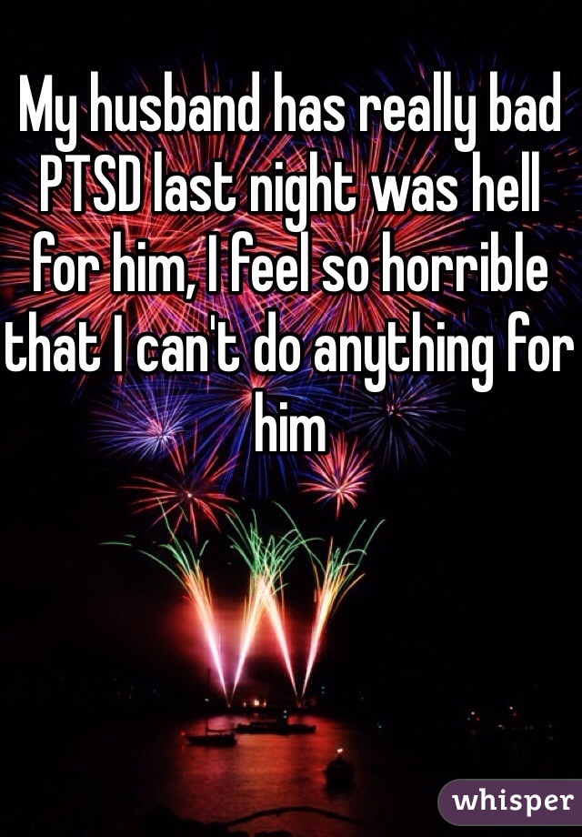 My husband has really bad PTSD last night was hell for him, I feel so horrible that I can't do anything for him
