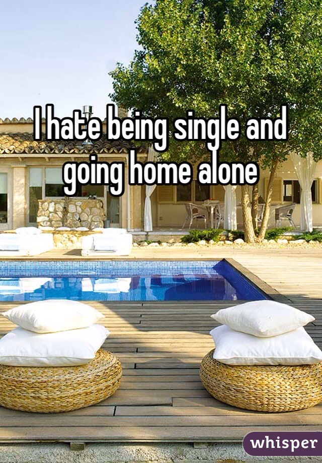 I hate being single and going home alone 