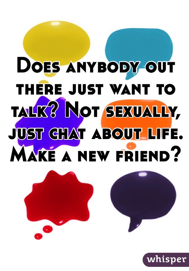 Does anybody out there just want to talk? Not sexually, just chat about life. Make a new friend?