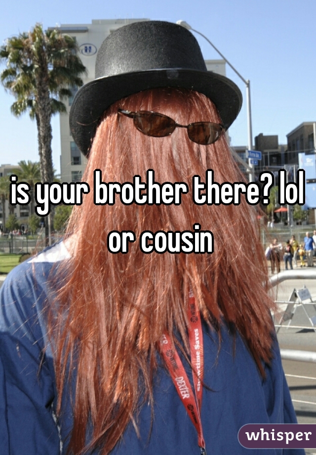 is your brother there? lol or cousin