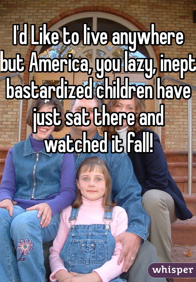 I'd Like to live anywhere but America, you lazy, inept bastardized children have just sat there and watched it fall!