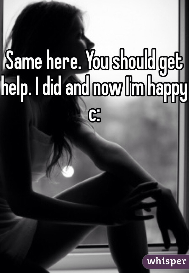 Same here. You should get help. I did and now I'm happy c: