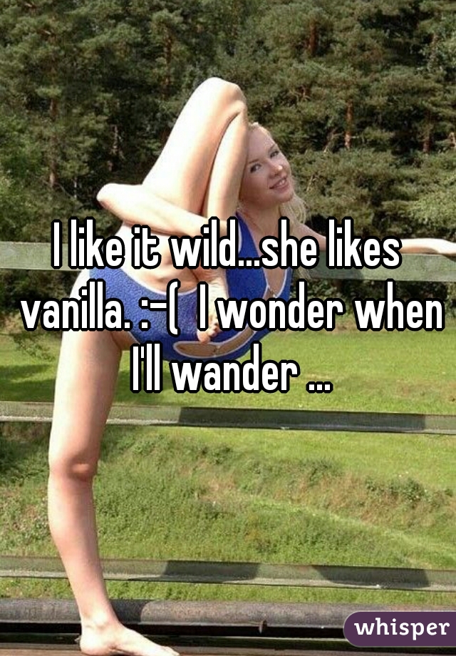 I like it wild...she likes vanilla. :-(  I wonder when I'll wander ...
