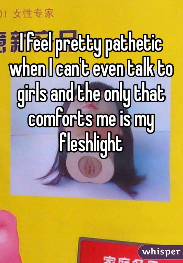 I feel pretty pathetic when I can't even talk to girls and the only that comforts me is my fleshlight