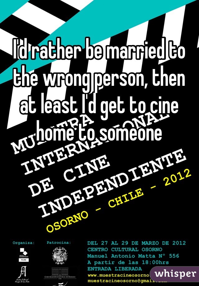 I'd rather be married to the wrong person, then at least I'd get to cine home to someone 
