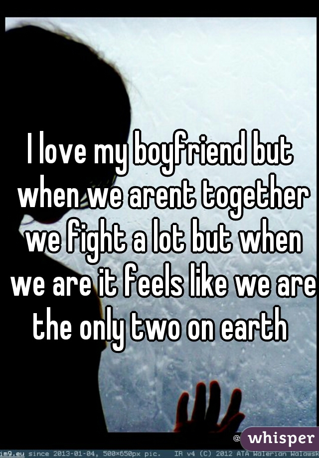 I love my boyfriend but when we arent together we fight a lot but when we are it feels like we are the only two on earth 