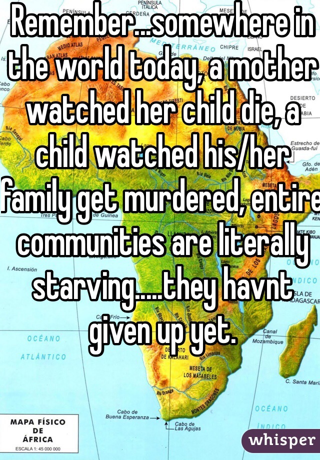 Remember...somewhere in the world today, a mother watched her child die, a child watched his/her family get murdered, entire communities are literally starving.....they havnt given up yet.