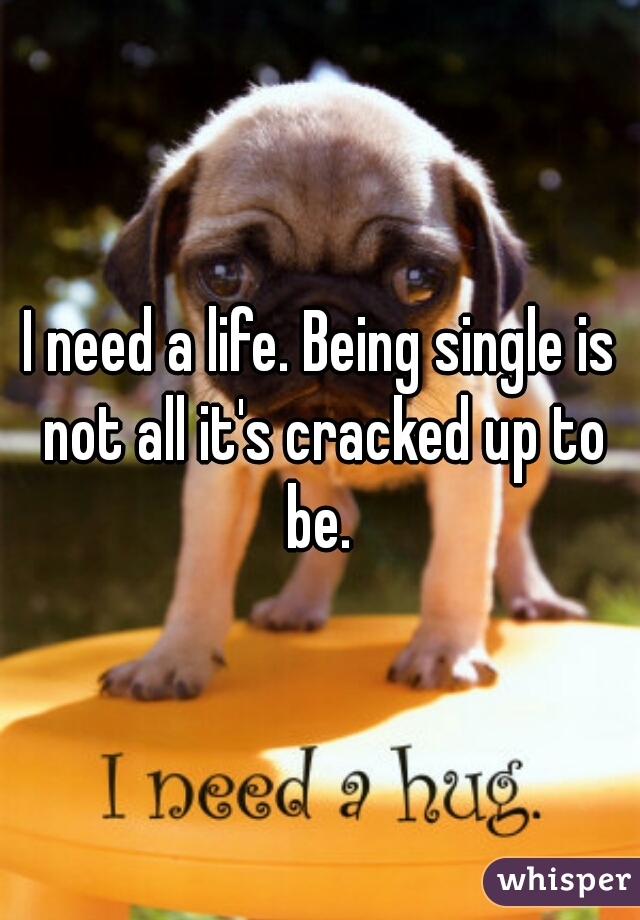 I need a life. Being single is not all it's cracked up to be. 