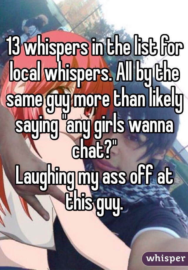 13 whispers in the list for local whispers. All by the same guy more than likely saying "any girls wanna chat?" 
Laughing my ass off at this guy.