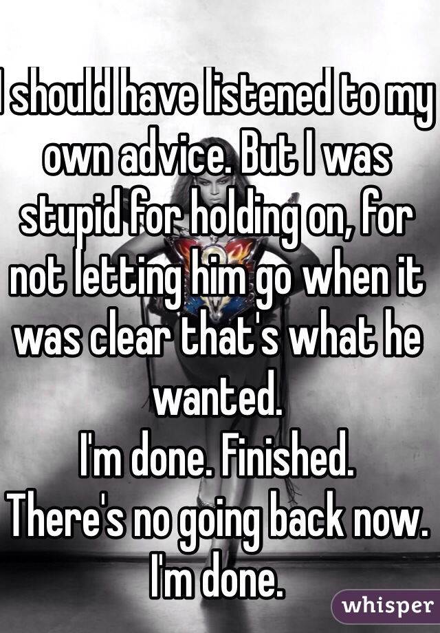 I should have listened to my own advice. But I was stupid for holding on, for not letting him go when it was clear that's what he wanted. 
I'm done. Finished. 
There's no going back now. 
I'm done. 