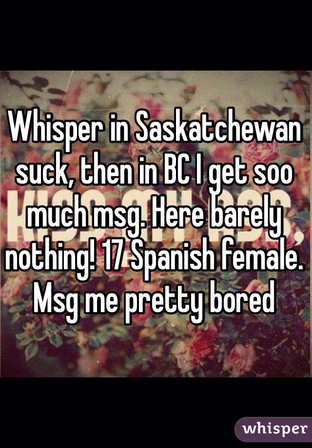 Whisper in Saskatchewan suck, then in BC I get soo much msg. Here barely nothing! 17 Spanish female. Msg me pretty bored