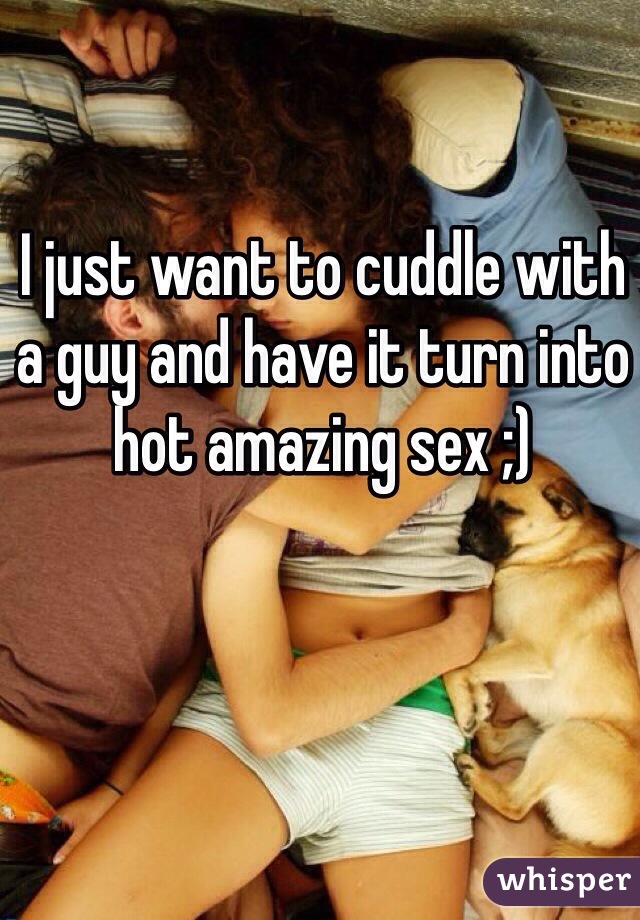 I just want to cuddle with 
a guy and have it turn into hot amazing sex ;)