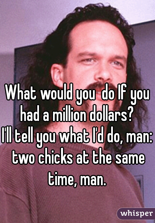 What would you  do If you had a million dollars? 

I'll tell you what I'd do, man: two chicks at the same time, man. 