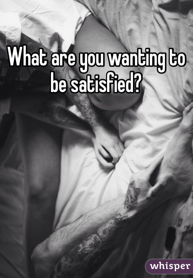 What are you wanting to be satisfied?