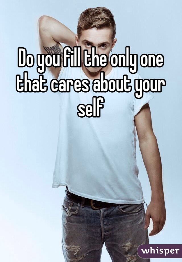 Do you fill the only one that cares about your self
