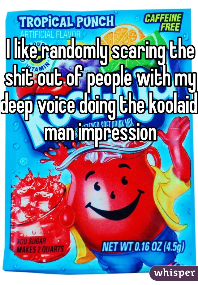 I like randomly scaring the shit out of people with my deep voice doing the koolaid man impression