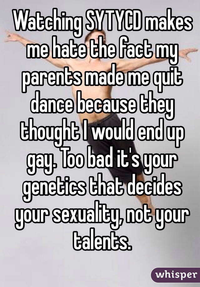 Watching SYTYCD makes me hate the fact my parents made me quit dance because they thought I would end up gay. Too bad it's your genetics that decides your sexuality, not your talents. 