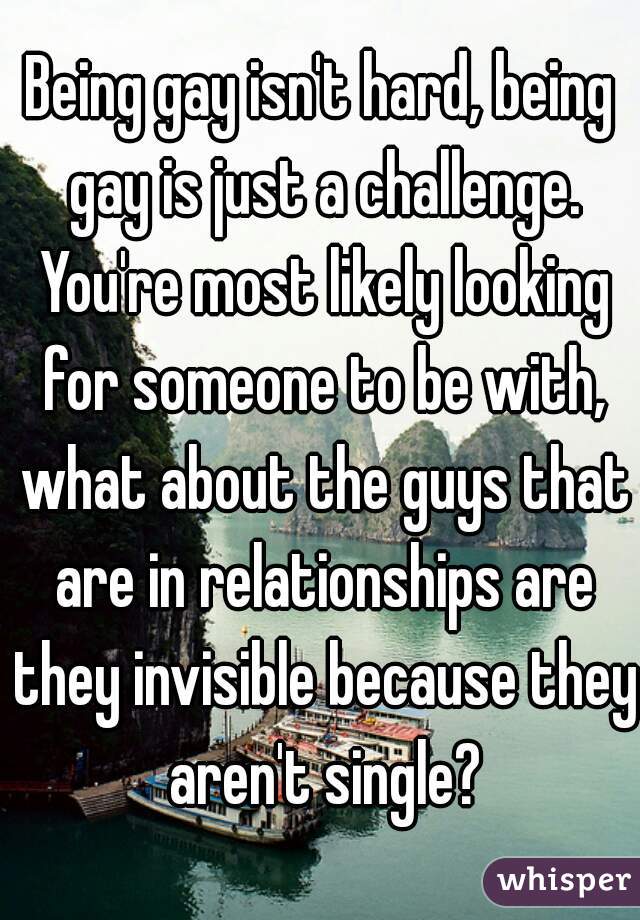 Being gay isn't hard, being gay is just a challenge. You're most likely looking for someone to be with, what about the guys that are in relationships are they invisible because they aren't single?