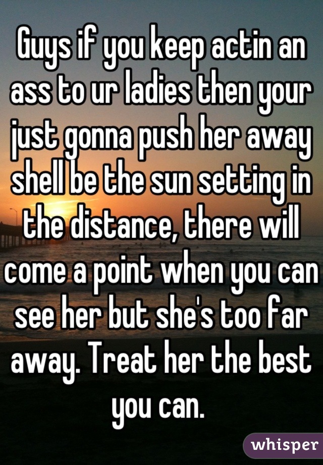 Guys if you keep actin an ass to ur ladies then your just gonna push her away shell be the sun setting in the distance, there will come a point when you can see her but she's too far away. Treat her the best you can. 