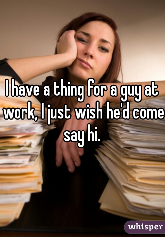 I have a thing for a guy at work, I just wish he'd come say hi. 