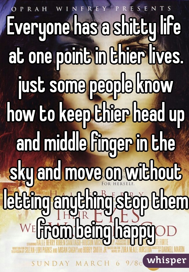 Everyone has a shitty life at one point in thier lives. just some people know how to keep thier head up and middle finger in the sky and move on without letting anything stop them from being happy