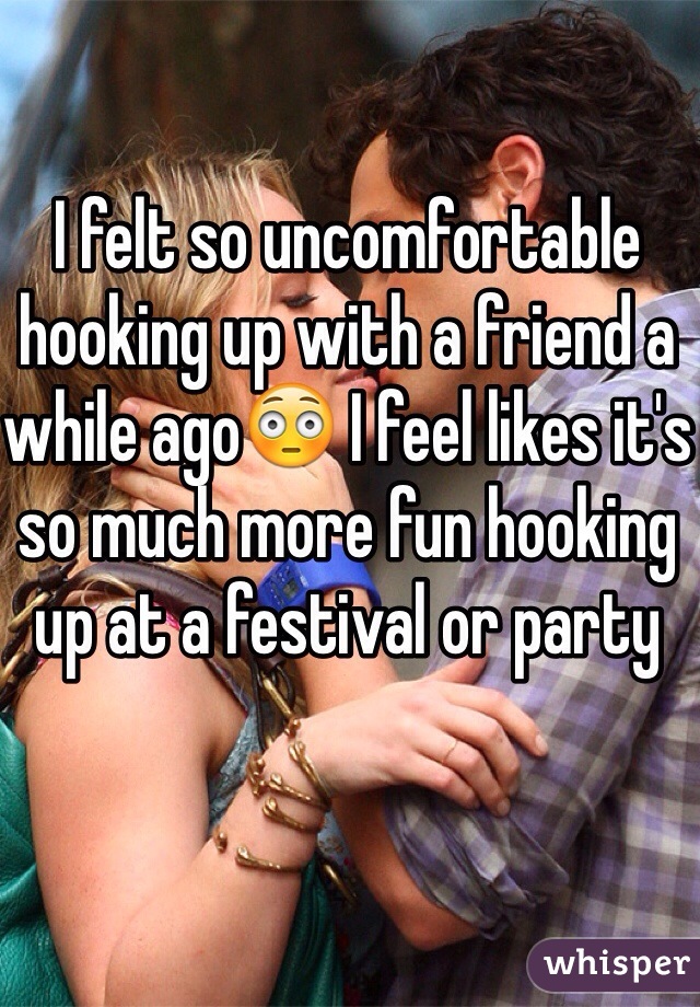 I felt so uncomfortable hooking up with a friend a while ago😳 I feel likes it's so much more fun hooking up at a festival or party 