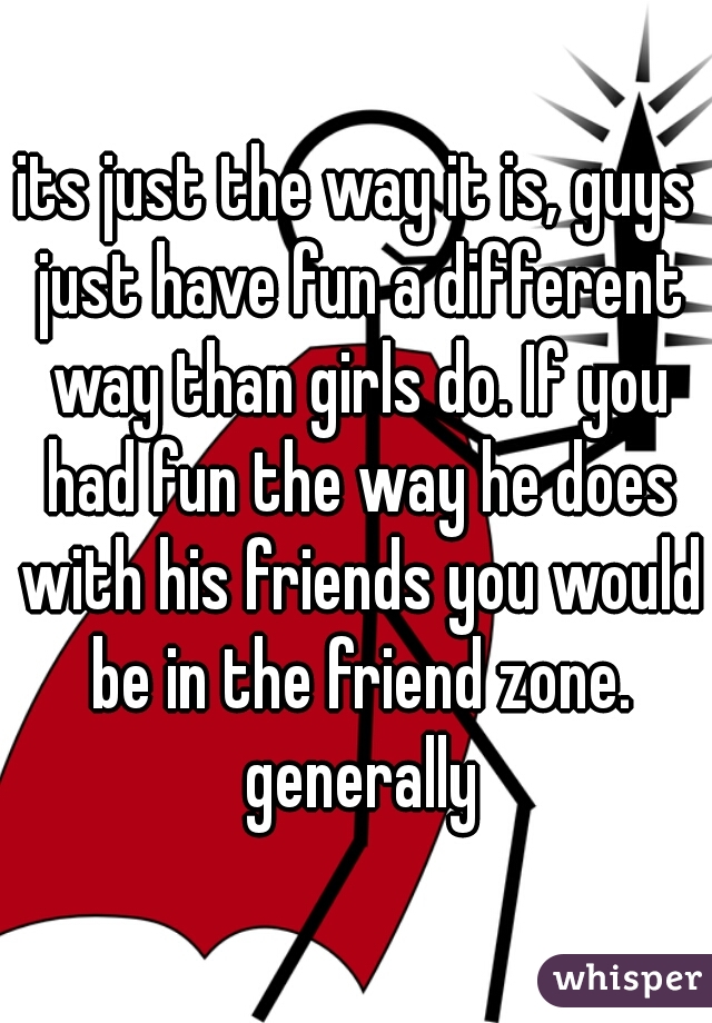 its just the way it is, guys just have fun a different way than girls do. If you had fun the way he does with his friends you would be in the friend zone. generally