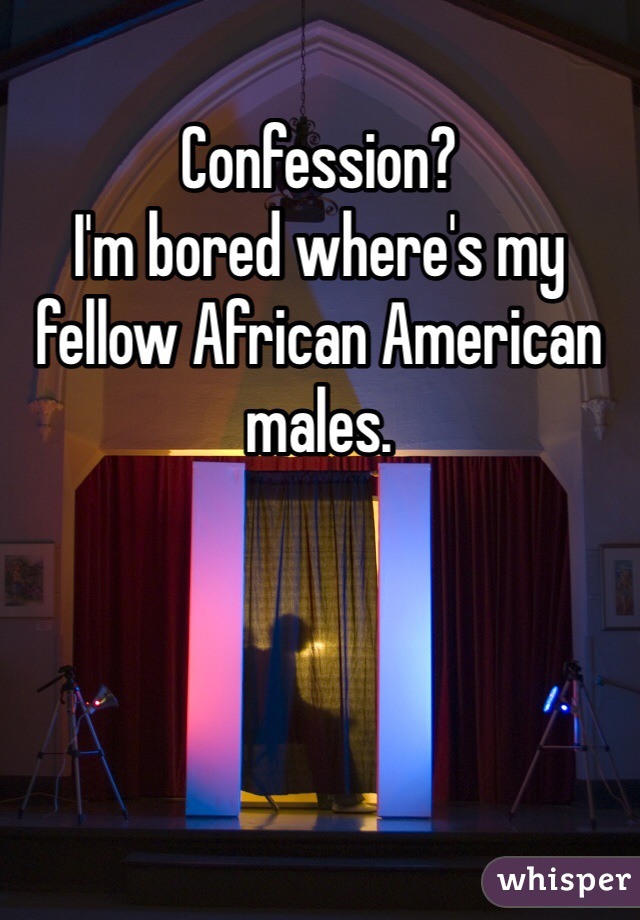 Confession? 
I'm bored where's my fellow African American males. 