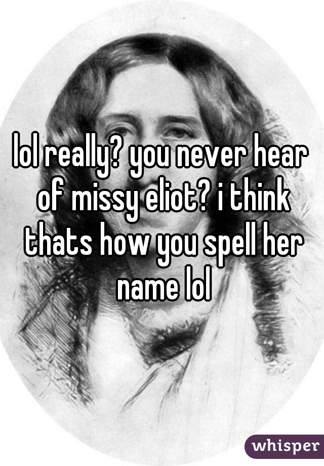 lol really? you never hear of missy eliot? i think thats how you spell her name lol