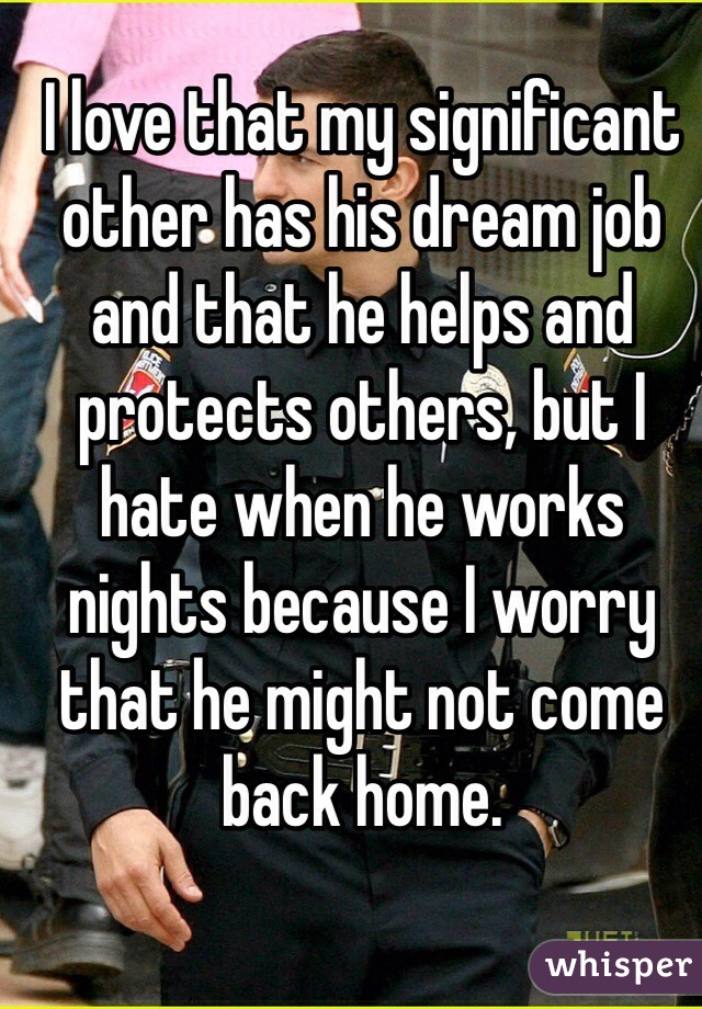 I love that my significant other has his dream job and that he helps and protects others, but I hate when he works nights because I worry that he might not come back home. 