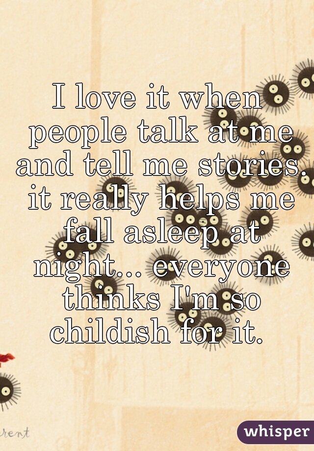 I love it when people talk at me and tell me stories. it really helps me fall asleep at night... everyone thinks I'm so childish for it. 